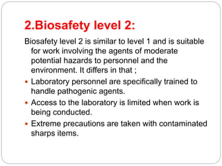 2.Biosafety level 2:
Biosafety level 2 is similar to level 1 and is suitable
for work involving the agents of moderate
potential hazards to personnel and the
environment. It differs in that ;
 Laboratory personnel are specifically trained to
handle pathogenic agents.
 Access to the laboratory is limited when work is
being conducted.
 Extreme precautions are taken with contaminated
sharps items.
 