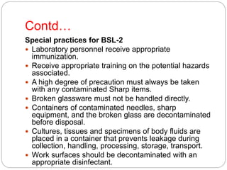 Contd…
Special practices for BSL-2
 Laboratory personnel receive appropriate
immunization.
 Receive appropriate training on the potential hazards
associated.
 A high degree of precaution must always be taken
with any contaminated Sharp items.
 Broken glassware must not be handled directly.
 Containers of contaminated needles, sharp
equipment, and the broken glass are decontaminated
before disposal.
 Cultures, tissues and specimens of body fluids are
placed in a container that prevents leakage during
collection, handling, processing, storage, transport.
 Work surfaces should be decontaminated with an
appropriate disinfectant.
 