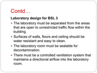 Contd…
Laboratory design for BSL 3
 The laboratory must be separated from the areas
that are open to unrestricted traffic flow within the
building.
 Surfaces of walls, floors and ceiling should be
water resistant and easy to clean.
 The laboratory room must be sealable for
decontamination.
 There must be a controlled ventilation system that
maintains a directional airflow into the laboratory
room.
 