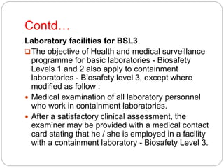 Contd…
Laboratory facilities for BSL3
The objective of Health and medical surveillance
programme for basic laboratories - Biosafety
Levels 1 and 2 also apply to containment
laboratories - Biosafety level 3, except where
modified as follow :
 Medical examination of all laboratory personnel
who work in containment laboratories.
 After a satisfactory clinical assessment, the
examiner may be provided with a medical contact
card stating that he / she is employed in a facility
with a containment laboratory - Biosafety Level 3.
 