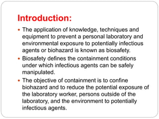 Introduction:
 The application of knowledge, techniques and
equipment to prevent a personal laboratory and
environmental exposure to potentially infectious
agents or biohazard is known as biosafety.
 Biosafety defines the containment conditions
under which infectious agents can be safely
manipulated.
 The objective of containment is to confine
biohazard and to reduce the potential exposure of
the laboratory worker, persons outside of the
laboratory, and the environment to potentially
infectious agents.
 