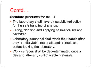 Contd…
Standard practices for BSL-1
 The laboratory shall have an established policy
for the safe handling of sharps.
 Eating, drinking and applying cosmetics are not
permitted.
 Laboratory personnel shall wash their hands after
they handle viable materials and animals and
before leaving the laboratory.
 Work surfaces shall be decontaminated once a
day and after any spill of viable materials.
 