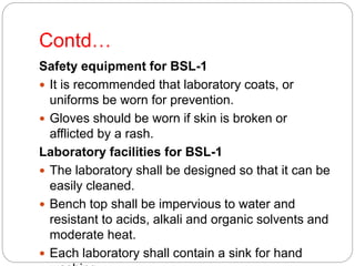 Contd…
Safety equipment for BSL-1
 It is recommended that laboratory coats, or
uniforms be worn for prevention.
 Gloves should be worn if skin is broken or
afflicted by a rash.
Laboratory facilities for BSL-1
 The laboratory shall be designed so that it can be
easily cleaned.
 Bench top shall be impervious to water and
resistant to acids, alkali and organic solvents and
moderate heat.
 Each laboratory shall contain a sink for hand
 