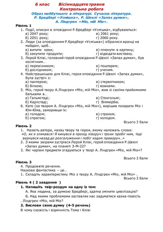 6 клас Вісімнадцяте травня
Контрольна робота
Образ майбутнього в літературі. Сучасна література.
Р. Бредбері «Усмішка», Р. Шеклі «Запах думки»,
А. Ліндгрен «Міо, мій Міо».
Рівень 1
1. Події, описані в оповіданні Р.Бредбері «Усмішка», відбуваються:
а) 2047 року;
б) 2051 року;
в) 2061 року;
г) 2060 року.
2. Люди (за оповіданням Р.Бредбері «Усмішка») зібралися вранці на
майдані, щоб…
а) випити кави;
б) закупити продукти;
в) плюнути в картину;
г) відвідати виставку.
3. Лерой Кліві, головний герой оповідання Р.Шеклі «Запах думки», був
космічним…
а) перевізником;
б) дослідником;
в) поштарем;
г) ученим.
4. Найстрашнішою для Кліві, героя оповідання Р.Шеклі «Запах думки»,
була зустріч з:
а) пантерою;
б) білкою;
в) стервятником;
г) вовками.
5. Міо, герой твору А.Ліндгрен «Міо, мій Міо», жив зі своїми прийомними
батьками в…
а) Гальмстаді;
б) Карлстаді;
в) Стокгольмі;
г) Віммербю.
6. Като (за твором А. Ліндгрен «Міо, мій Міо»), вирішив покарати Міо і
Юм-Юма, заморивши їх:
а) голодом;
б) спрагою;
в) страхом;
г) холодом.
Всього 3 бали
Рівень 2
1. Назвіть автора, назву твору та героя, якому належать слова:
«О, як я злякався! Я кинувся в прохід ліворуч і трохи пробіг ним, тоді
вернувся назад до розгалуження і побіг ходом праворуч…»
2. З якими звірами зустрівся Лерой Кліві, герой оповідання Р.Шеклі
«Запах думки», на планеті З-М-22?
3. Які чарівні предмети згадуються у творі А. Ліндгрен «Міо, мій Міо»?
Всього 3 бали
Рівень 3
4. Продовжте речення.
Наукова фантастика – це…
1. Складіть характеристику Міо з твору А. Ліндгрен «Міо, мій Міо» .
Всього 3 бали
Рівень 4 ( 2 завдання )
1. Напишіть твір-роздум на одну із тем:
А. Яка людина, за думкою Бредбері, здатна змінити цивілізацію?
Б. Над якими проблемами заставляє нас задуматися казка-повість
. Ліндгрен «Міо, мій Міо?
2. Вислови свою думку (4-5 речень)
В чому схожість і відмінність Тома і Кліві
 