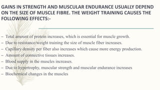 GAINS IN STRENGTH AND MUSCULAR ENDURANCE USUALLY DEPEND
ON THE SIZE OF MUSCLE FIBRE. THE WEIGHT TRAINING CAUSES THE
FOLLOWING EFFECTS:-
– Total amount of protein increases, which is essential for muscle growth.
– Due to resistance/weight training the size of muscle fiber increases.
– Capillary density per fiber also increases which cause more energy production.
– Amount of connective tissues increases.
– Blood supply in the muscles increases.
– Due to hypertrophy, muscular strength and muscular endurance increases
– Biochemical changes in the muscles
 