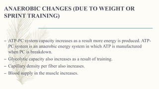 ANAEROBIC CHANGES (DUE TO WEIGHT OR
SPRINT TRAINING)
– ATP-PC system capacity increases as a result more energy is produced. ATP-
PC system is an anaerobic energy system in which ATP is manufactured
when PC is breakdown.
– Glycolytic capacity also increases as a result of training.
– Capillary density per fiber also increases.
– Blood supply in the muscle increases.
 
