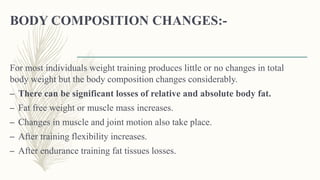BODY COMPOSITION CHANGES:-
For most individuals weight training produces little or no changes in total
body weight but the body composition changes considerably.
– There can be significant losses of relative and absolute body fat.
– Fat free weight or muscle mass increases.
– Changes in muscle and joint motion also take place.
– After training flexibility increases.
– After endurance training fat tissues losses.
 