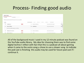 Process- Finding good audio
All of the background music I used in my 12 minute podcast was found on
the YouTube audio library. My idea for choosing them was to find some
digital techno t reflect with fact that this is a podcast all about gaming
when it came to the outro song u chose to use a slower song to indicate
the pod cast is finishing this audio may be used for future pod cast if I
continue it.
 