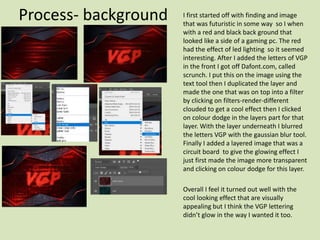 Process- background I first started off with finding and image
that was futuristic in some way so I when
with a red and black back ground that
looked like a side of a gaming pc. The red
had the effect of led lighting so it seemed
interesting. After I added the letters of VGP
in the front I got off Dafont.com, called
scrunch. I put this on the image using the
text tool then I duplicated the layer and
made the one that was on top into a filter
by clicking on filters-render-different
clouded to get a cool effect then I clicked
on colour dodge in the layers part for that
layer. With the layer underneath I blurred
the letters VGP with the gaussian blur tool.
Finally I added a layered image that was a
circuit board to give the glowing effect I
just first made the image more transparent
and clicking on colour dodge for this layer.
Overall I feel it turned out well with the
cool looking effect that are visually
appealing but I think the VGP lettering
didn’t glow in the way I wanted it too.
 