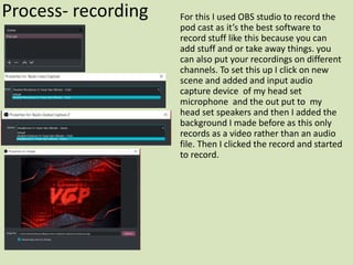 Process- recording For this I used OBS studio to record the
pod cast as it’s the best software to
record stuff like this because you can
add stuff and or take away things. you
can also put your recordings on different
channels. To set this up I click on new
scene and added and input audio
capture device of my head set
microphone and the out put to my
head set speakers and then I added the
background I made before as this only
records as a video rather than an audio
file. Then I clicked the record and started
to record.
 
