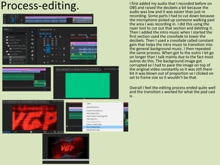 Process-editing. I first added my audio that I recorded before on
OBS and raised the decibels a bit because the
audio was low and it was easier than just re
recording. Some parts I had to cut down because
the microphone picked up someone walking past
the area I was recording in. I did this using the
razer tool to cut out that section and deleting it.
Then I added the intro music when I started the
first section used the crossfade to lower the
decibels. Then I used a crossfade called constant
gain that helps the intro music to transition into
the general background music. I then repeated
the same process. When got to the outro I let go
on longer than I talk mainly due to the fact most
outros do this. The background image got
corrupted so I had to pace the image on top of
the original video constantly so it was still there
bit it was blown out of proportion so I clicked on
set to frame size so it wouldn’t be that.
Overall I feel the editing process ended quite well
and the transition s worked for what the pod cast
is .
 
