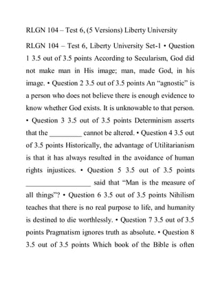 RLGN 104 – Test 6, (5 Versions) Liberty University
RLGN 104 – Test 6, Liberty University Set-1 • Question
1 3.5 out of 3.5 points According to Secularism, God did
not make man in His image; man, made God, in his
image. • Question 2 3.5 out of 3.5 points An “agnostic” is
a person who does not believe there is enough evidence to
know whether God exists. It is unknowable to that person.
• Question 3 3.5 out of 3.5 points Determinism asserts
that the _________ cannot be altered. • Question 4 3.5 out
of 3.5 points Historically, the advantage of Utilitarianism
is that it has always resulted in the avoidance of human
rights injustices. • Question 5 3.5 out of 3.5 points
__________________ said that “Man is the measure of
all things”? • Question 6 3.5 out of 3.5 points Nihilism
teaches that there is no real purpose to life, and humanity
is destined to die worthlessly. • Question 7 3.5 out of 3.5
points Pragmatism ignores truth as absolute. • Question 8
3.5 out of 3.5 points Which book of the Bible is often
 