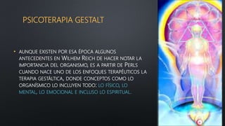 PSICOTERAPIA GESTALT
• AUNQUE EXISTEN POR ESA ÉPOCA ALGUNOS
ANTECEDENTES EN WILHEM REICH DE HACER NOTAR LA
IMPORTANCIA DEL ORGANISMO, ES A PARTIR DE PERLS
CUANDO NACE UNO DE LOS ENFOQUES TERAPÉUTICOS LA
TERAPIA GESTÁLTICA, DONDE CONCEPTOS COMO LO
ORGANÍSMICO LO INCLUYEN TODO: LO FÍSICO, LO
MENTAL, LO EMOCIONAL E INCLUSO LO ESPIRITUAL.
 
