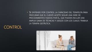 CONTROL
• SE ENTIENDE POR CONTROL LA CAPACIDAD DEL TERAPEUTA PARA
PROCURAR QUE EL CLIENTE ACEPTE SEGUIR UNA SERIE DE
PROCEDIMIENTOS FIJADOS POR ÉL, QUE PUEDEN INCLUIR UNA
AMPLIA GAMA DE TÉCNICAS Y JUEGOS CON LOS CUALES TRABAJA
LA TERAPIA GESTÁLTICA.
 