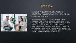 POTENCIA
• LA PERSONA QUE SOLICITA UNA ASISTENCIA
TERAPÉUTICA ESPECÍFICA TIENE DERECHO A ESPERAR
QUE LE SEA BRINDADA.
• POR ESTA RAZÓN, EL TERAPEUTA DEBE TENER EL
MAYOR Y MÁS AMPLIO CONOCIMIENTO QUE LE SEA
POSIBLE DE TÉCNICAS, JUEGOS, EXPERIMENTOS Y
PROCEDIMIENTOS PARA INDICAR INSTRUCCIONES Y
SUGERENCIAS QUE PUEDAN SUPERAR LA INERCIA DEL
CLIENTE Y PROMOVER EL MOVIMIENTO.
 