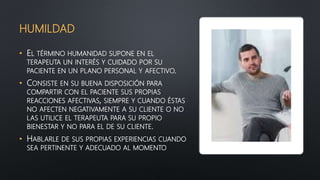 HUMILDAD
• EL TÉRMINO HUMANIDAD SUPONE EN EL
TERAPEUTA UN INTERÉS Y CUIDADO POR SU
PACIENTE EN UN PLANO PERSONAL Y AFECTIVO.
• CONSISTE EN SU BUENA DISPOSICIÓN PARA
COMPARTIR CON EL PACIENTE SUS PROPIAS
REACCIONES AFECTIVAS, SIEMPRE Y CUANDO ÉSTAS
NO AFECTEN NEGATIVAMENTE A SU CLIENTE O NO
LAS UTILICE EL TERAPEUTA PARA SU PROPIO
BIENESTAR Y NO PARA EL DE SU CLIENTE.
• HABLARLE DE SUS PROPIAS EXPERIENCIAS CUANDO
SEA PERTINENTE Y ADECUADO AL MOMENTO
 