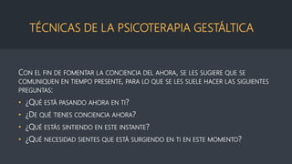 TÉCNICAS DE LA PSICOTERAPIA GESTÁLTICA
CON EL FIN DE FOMENTAR LA CONCIENCIA DEL AHORA, SE LES SUGIERE QUE SE
COMUNIQUEN EN TIEMPO PRESENTE, PARA LO QUE SE LES SUELE HACER LAS SIGUIENTES
PREGUNTAS:
• ¿QUÉ ESTÁ PASANDO AHORA EN TI?
• ¿DE QUÉ TIENES CONCIENCIA AHORA?
• ¿QUÉ ESTÁS SINTIENDO EN ESTE INSTANTE?
• ¿QUÉ NECESIDAD SIENTES QUE ESTÁ SURGIENDO EN TI EN ESTE MOMENTO?
 