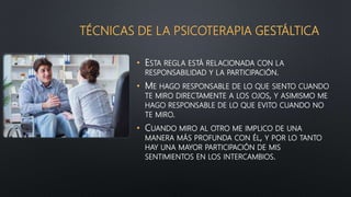 TÉCNICAS DE LA PSICOTERAPIA GESTÁLTICA
• ESTA REGLA ESTÁ RELACIONADA CON LA
RESPONSABILIDAD Y LA PARTICIPACIÓN.
• ME HAGO RESPONSABLE DE LO QUE SIENTO CUANDO
TE MIRO DIRECTAMENTE A LOS OJOS, Y ASIMISMO ME
HAGO RESPONSABLE DE LO QUE EVITO CUANDO NO
TE MIRO.
• CUANDO MIRO AL OTRO ME IMPLICO DE UNA
MANERA MÁS PROFUNDA CON ÉL, Y POR LO TANTO
HAY UNA MAYOR PARTICIPACIÓN DE MIS
SENTIMIENTOS EN LOS INTERCAMBIOS.
 