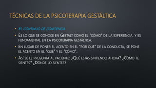 TÉCNICAS DE LA PSICOTERAPIA GESTÁLTICA
• EL CONTINUO DE CONCIENCIA
• ES LO QUE SE CONOCE EN GESTALT COMO EL "CÓMO" DE LA EXPERIENCIA, Y ES
FUNDAMENTAL EN LA PSICOTERAPIA GESTÁLTICA.
• EN LUGAR DE PONER EL ACENTO EN EL "POR QUÉ" DE LA CONDUCTA, SE PONE
EL ACENTO EN EL "QUÉ" Y EL "CÓMO".
• ASÍ SE LE PREGUNTA AL PACIENTE: ¿QUÉ ESTÁS SINTIENDO AHORA? ¿CÓMO TE
SIENTES? ¿DÓNDE LO SIENTES?
 