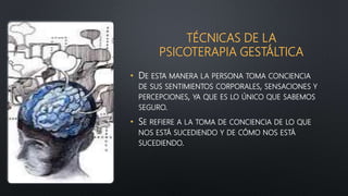 TÉCNICAS DE LA
PSICOTERAPIA GESTÁLTICA
• DE ESTA MANERA LA PERSONA TOMA CONCIENCIA
DE SUS SENTIMIENTOS CORPORALES, SENSACIONES Y
PERCEPCIONES, YA QUE ES LO ÚNICO QUE SABEMOS
SEGURO.
• SE REFIERE A LA TOMA DE CONCIENCIA DE LO QUE
NOS ESTÁ SUCEDIENDO Y DE CÓMO NOS ESTÁ
SUCEDIENDO.
 