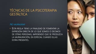 TÉCNICAS DE LA PSICOTERAPIA
GESTÁLTICA
NO MURMURAR
• ESTA REGLA TIENE LA FINALIDAD DE FOMENTAR LA
EXPRESIÓN DIRECTA DE LO QUE SOMOS O DECIMOS
DE OTRAS PERSONAS, IMPIDIENDO QUE SE PRODUZCA
LA MURMURACIÓN, EN ESPECIAL CUANDO ELLAS
ESTÁN PRESENTES.
 