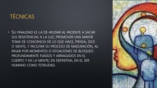 TÉCNICAS
• SU FINALIDAD ES LA DE AYUDAR AL PACIENTE A SACAR
SUS RESISTENCIAS A LA LUZ, PROMOVER UNA MAYOR
TOMA DE CONCIENCIA DE LO QUE HACE, PIENSA, DICE
O SIENTE, Y FACILITAR SU PROCESO DE MADURACIÓN, AL
PASAR POR MOMENTOS O SITUACIONES DE BLOQUEO
PROFUNDAMENTE FIJADOS Y ARRAIGADOS EN EL
CUERPO Y EN LA MENTE; EN DEFINITIVA, EN EL SER
HUMANO COMO TOTALIDAD.
 