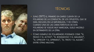 TÉCNICAS
• JUNG (1977) EL PRIMERO EN DARSE CUENTA DE LA
POLARIDAD DE LA CONDUCTA, DE LOS OPUESTOS, QUE SE
DAN, INCLUSO, EN LA NATURALEZA, Y DE CÓMO,
CUANDO UNA DE LAS CARACTERÍSTICAS DE ESTA
POLARIDAD SE VUELVE MUY MARCADA, SUELE HACERLO
EN DETRIMENTO DE LA OTRA.
• COMO EJEMPLO DE POLARIDADES PODEMOS CITAR: "EL
PASIVO Y EL ACTIVO", "EL BONDADOSO Y EL MALVADO",
"EL OPRESOR Y EL OPRIMIDO", "EL TRISTE Y EL ALEGRE",
ENTRE OTRAS MUCHAS.
 