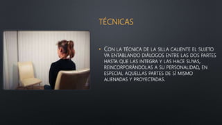TÉCNICAS
• CON LA TÉCNICA DE LA SILLA CALIENTE EL SUJETO
VA ENTABLANDO DIÁLOGOS ENTRE LAS DOS PARTES
HASTA QUE LAS INTEGRA Y LAS HACE SUYAS,
REINCORPORÁNDOLAS A SU PERSONALIDAD, EN
ESPECIAL AQUELLAS PARTES DE SÍ MISMO
ALIENADAS Y PROYECTADAS.
 
