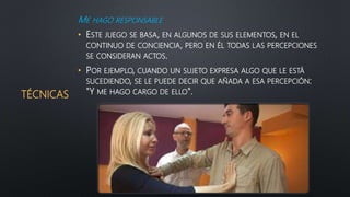 TÉCNICAS
ME HAGO RESPONSABLE
• ESTE JUEGO SE BASA, EN ALGUNOS DE SUS ELEMENTOS, EN EL
CONTINUO DE CONCIENCIA, PERO EN ÉL TODAS LAS PERCEPCIONES
SE CONSIDERAN ACTOS.
• POR EJEMPLO, CUANDO UN SUJETO EXPRESA ALGO QUE LE ESTÁ
SUCEDIENDO, SE LE PUEDE DECIR QUE AÑADA A ESA PERCEPCIÓN:
"Y ME HAGO CARGO DE ELLO".
 