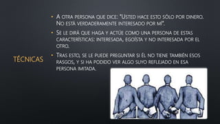 TÉCNICAS
• A OTRA PERSONA QUE DICE: "USTED HACE ESTO SÓLO POR DINERO.
NO ESTÁ VERDADERAMENTE INTERESADO POR MÍ“.
• SE LE DIRÁ QUE HAGA Y ACTÚE COMO UNA PERSONA DE ESTAS
CARACTERÍSTICAS: INTERESADA, EGOÍSTA Y NO INTERESADA POR EL
OTRO.
• TRAS ESTO, SE LE PUEDE PREGUNTAR SI ÉL NO TIENE TAMBIÉN ESOS
RASGOS, Y SI HA PODIDO VER ALGO SUYO REFLEJADO EN ESA
PERSONA IMITADA.
 