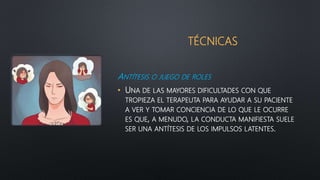TÉCNICAS
ANTÍTESIS O JUEGO DE ROLES
• UNA DE LAS MAYORES DIFICULTADES CON QUE
TROPIEZA EL TERAPEUTA PARA AYUDAR A SU PACIENTE
A VER Y TOMAR CONCIENCIA DE LO QUE LE OCURRE
ES QUE, A MENUDO, LA CONDUCTA MANIFIESTA SUELE
SER UNA ANTÍTESIS DE LOS IMPULSOS LATENTES.
 