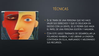 TÉCNICAS
• SI SE TRATA DE UNA PERSONA QUE NO HACE
VALER SUS DERECHOS Y QUE ES DELICADA EN
EXCESO CON LA GENTE, SE LE PEDIRÁ QUE HAGA
EL PAPEL DE UNA PERSONA EGOÍSTA Y MALVADA.
• CON ESTE JUEGO TRATAMOS DE DESARROLLAR LA
POLARIDAD INHIBIDA, Y ASÍ LIBERAR LA ENERGÍA
CONTENIDA EN ELLA, AMPLIANDO Y MEJORANDO
SUS RECURSOS.
 