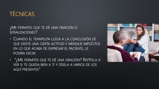 TÉCNICAS
¿ME PERMITES QUE TE DÉ UNA ORACIÓN O
SEÑALIZACIONES?
• CUANDO EL TERAPEUTA LLEGA A LA CONCLUSIÓN DE
QUE EXISTE UNA CIERTA ACTITUD Y MENSAJE IMPLÍCITOS
EN LO QUE ACABA DE EXPRESAR EL PACIENTE, LE
PODRÍA DECIR:
• "¿ME PERMITES QUE TE DÉ UNA ORACIÓN? REPÍTELA A
VER SI TE QUEDA BIEN A TI Y DÍSELA A VARIOS DE LOS
AQUÍ PRESENTES"
 