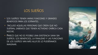 LOS SUEÑOS
• LOS SUEÑOS TIENEN VARIAS FUNCIONES Y GRANDES
BENEFICIOS PARA LOS SOÑANTES.
• INCLUSO AQUELLAS PERSONAS QUE CREEN QUE NO
SUEÑAN, SABEMOS QUE TIENEN ACTIVIDAD ONÍRICA CADA
NOCHE.
• PARECE QUE NO ES POSIBLE UNA EXISTENCIA SANA SIN
SUEÑOS. LOS BENEFICIOS, LA FINALIDAD Y LAS FUNCIONES
DE LOS SUEÑOS VAN MÁS ALLÁ DE LO PUDIÉRAMOS
IMAGINAR.
 