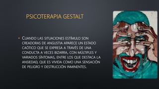 PSICOTERAPIA GESTALT
• CUANDO LAS SITUACIONES ESTÍMULO SON
CREADORAS DE ANGUSTIA APARECE UN ESTADO
CAÓTICO QUE SE EXPRESA A TRAVÉS DE UNA
CONDUCTA A VECES BIZARRA, CON MÚLTIPLES Y
VARIADOS SÍNTOMAS, ENTRE LOS QUE DESTACA LA
ANSIEDAD, QUE ES VIVIDA COMO UNA SENSACIÓN
DE PELIGRO Y DESTRUCCIÓN INMINENTES.
 