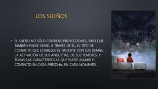 LOS SUEÑOS
• EL SUEÑO NO SÓLO CONTIENE PROYECCIONES, SINO QUE
TAMBIÉN PUEDE VERSE, A TRAVÉS DE ÉL, EL TIPO DE
CONTACTO QUE ESTABLECE EL PACIENTE CON LOS DEMÁS,
LA ACTIVACIÓN DE SUS ANGUSTIAS, DE SUS TEMORES, Y
TODAS LAS CARACTERÍSTICAS QUE PUEDE ASUMIR EL
CONTACTO EN CADA PERSONA, EN CADA MOMENTO.
 