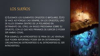 LOS SUEÑOS
E) ELEGIMOS LOS ELEMENTOS OPUESTOS O BIPOLARES. ESTO
SE HACE ASÍ PORQUE CASI SIEMPRE, EN LOS OPUESTOS, UNO
DE ELLOS DOMINA DENTRO DE LA POLARIDAD EN
DETRIMENTO DEL OTRO; UN RASGO PREDOMINA SOBRE SU
OPUESTO, CON LO QUE NOS PRIVAMOS DE EJERCER O PODER
SER AMBAS COSAS.
POR EJEMPLO, UN INTROVERTIDO SE PRIVA DE LAS VENTAJAS
QUE PODRÍA REPORTARLE PODER SER EN DETERMINADAS
CIRCUNSTANCIAS EXTROVERTIDO O AL EXTROVERTIDO EL SER
INTROVERTIDO.
 