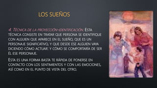 LOS SUEÑOS
4. TÉCNICA DE LA PROYECCIÓN-IDENTIFICACIÓN. ESTA
TÉCNICA CONSISTE EN TRATAR QUE PERSONA SE IDENTIFIQUE
CON ALGUIEN QUE APARECE EN EL SUEÑO, QUE ES UN
PERSONAJE SIGNIFICATIVO, Y QUE DESDE ESE ALGUIEN VAYA
DICIENDO CÓMO ACTUAR: Y CÓMO SE COMPORTARÍA DE SER
ÉL ESE PERSONAJE.
ESTA ES UNA FORMA BASTA TE RÁPIDA DE PONERSE EN
CONTACTO CON LOS SENTIMIENTOS Y CON LAS EMOCIONES,
ASÍ COMO EN EL PUNTO DE VISTA DEL OTRO.
 
