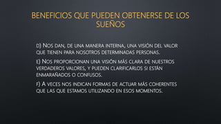 BENEFICIOS QUE PUEDEN OBTENERSE DE LOS
SUEÑOS
D) NOS DAN, DE UNA MANERA INTERNA, UNA VISIÓN DEL VALOR
QUE TIENEN PARA NOSOTROS DETERMINADAS PERSONAS.
E) NOS PROPORCIONAN UNA VISIÓN MÁS CLARA DE NUESTROS
VERDADEROS VALORES, Y PUEDEN CLARIFICARLOS SI ESTÁN
ENMARAÑADOS O CONFUSOS.
F) A VECES NOS INDICAN FORMAS DE ACTUAR MÁS COHERENTES
QUE LAS QUE ESTAMOS UTILIZANDO EN ESOS MOMENTOS.
 