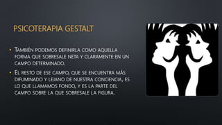 PSICOTERAPIA GESTALT
• TAMBIÉN PODEMOS DEFINIRLA COMO AQUELLA
FORMA QUE SOBRESALE NETA Y CLARAMENTE EN UN
CAMPO DETERMINADO.
• EL RESTO DE ESE CAMPO, QUE SE ENCUENTRA MÁS
DIFUMINADO Y LEJANO DE NUESTRA CONCIENCIA, ES
LO QUE LLAMAMOS FONDO, Y ES LA PARTE DEL
CAMPO SOBRE LA QUE SOBRESALE LA FIGURA.
 