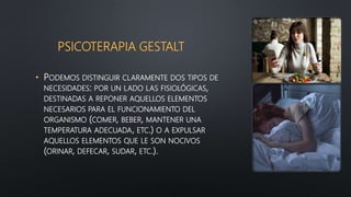 PSICOTERAPIA GESTALT
• PODEMOS DISTINGUIR CLARAMENTE DOS TIPOS DE
NECESIDADES: POR UN LADO LAS FISIOLÓGICAS,
DESTINADAS A REPONER AQUELLOS ELEMENTOS
NECESARIOS PARA EL FUNCIONAMIENTO DEL
ORGANISMO (COMER, BEBER, MANTENER UNA
TEMPERATURA ADECUADA, ETC.) O A EXPULSAR
AQUELLOS ELEMENTOS QUE LE SON NOCIVOS
(ORINAR, DEFECAR, SUDAR, ETC.).
 