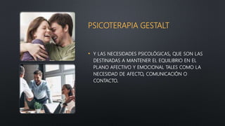 PSICOTERAPIA GESTALT
• Y LAS NECESIDADES PSICOLÓGICAS, QUE SON LAS
DESTINADAS A MANTENER EL EQUILIBRIO EN EL
PLANO AFECTIVO Y EMOCIONAL TALES COMO LA
NECESIDAD DE AFECTO, COMUNICACIÓN O
CONTACTO.
 
