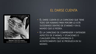 EL DARSE CUENTA
• EL DARSE CUENTA ES LA CAPACIDAD QUE TIENE
TODO SER HUMANO PARA PERCIBIR LO ESTÁ
SUCEDIENDO DENTRO DE SÍ MISMO Y EN EL
MUNDO QUE LE RODEA.
• ES LA CAPACIDAD DE COMPRENDER Y ENTENDER
ASPECTOS DE SÍ MISMO, Y SITUACIONES O
CUALQUIER OTRA CIRCUNSTANCIA O
ACONTECIMIENTO QUE SE PRODUZCA EN SU
MUNDO.
 