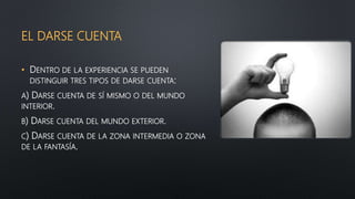 EL DARSE CUENTA
• DENTRO DE LA EXPERIENCIA SE PUEDEN
DISTINGUIR TRES TIPOS DE DARSE CUENTA:
A) DARSE CUENTA DE SÍ MISMO O DEL MUNDO
INTERIOR.
B) DARSE CUENTA DEL MUNDO EXTERIOR.
C) DARSE CUENTA DE LA ZONA INTERMEDIA O ZONA
DE LA FANTASÍA.
 