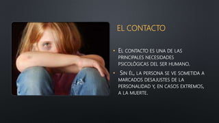 EL CONTACTO
• EL CONTACTO ES UNA DE LAS
PRINCIPALES NECESIDADES
PSICOLÓGICAS DEL SER HUMANO.
• SIN ÉL, LA PERSONA SE VE SOMETIDA A
MARCADOS DESAJUSTES DE LA
PERSONALIDAD Y, EN CASOS EXTREMOS,
A LA MUERTE.
 