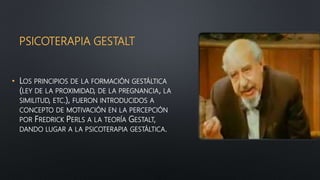 PSICOTERAPIA GESTALT
• LOS PRINCIPIOS DE LA FORMACIÓN GESTÁLTICA
(LEY DE LA PROXIMIDAD, DE LA PREGNANCIA, LA
SIMILITUD, ETC.), FUERON INTRODUCIDOS A
CONCEPTO DE MOTIVACIÓN EN LA PERCEPCIÓN
POR FREDRICK PERLS A LA TEORÍA GESTALT,
DANDO LUGAR A LA PSICOTERAPIA GESTÁLTICA.
 