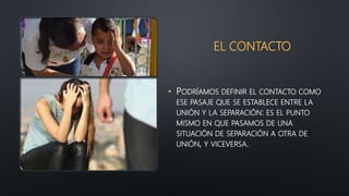 EL CONTACTO
• PODRÍAMOS DEFINIR EL CONTACTO COMO
ESE PASAJE QUE SE ESTABLECE ENTRE LA
UNIÓN Y LA SEPARACIÓN: ES EL PUNTO
MISMO EN QUE PASAMOS DE UNA
SITUACIÓN DE SEPARACIÓN A OTRA DE
UNIÓN, Y VICEVERSA.
 
