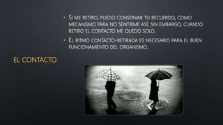 EL CONTACTO
• SI ME RETIRO, PUEDO CONSERVAR TU RECUERDO, COMO
MECANISMO PARA NO SENTIRME ASÍ; SIN EMBARGO, CUANDO
RETIRO EL CONTACTO ME QUEDO SOLO.
• EL RITMO CONTACTO-RETIRADA ES NECESARIO PARA EL BUEN
FUNCIONAMIENTO DEL ORGANISMO.
 