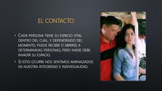 EL CONTACTO
• CADA PERSONA TIENE SU ESPACIO VITAL
DENTRO DEL CUAL, Y DEPENDIENDO DEL
MOMENTO, PUEDE RECIBIR O ABRIRSE A
DETERMINADAS PERSONAS; PERO NADIE DEBE
INVADIR SU ESPACIO.
• SI ESTO OCURRE NOS SENTIMOS AMENAZADOS
EN NUESTRA INTEGRIDAD E INDIVIDUALIDAD.
 