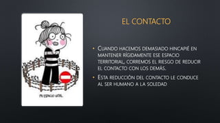 EL CONTACTO
• CUANDO HACEMOS DEMASIADO HINCAPIÉ EN
MANTENER RÍGIDAMENTE ESE ESPACIO
TERRITORIAL, CORREMOS EL RIESGO DE REDUCIR
EL CONTACTO CON LOS DEMÁS.
• ESTA REDUCCIÓN DEL CONTACTO LE CONDUCE
AL SER HUMANO A LA SOLEDAD
 